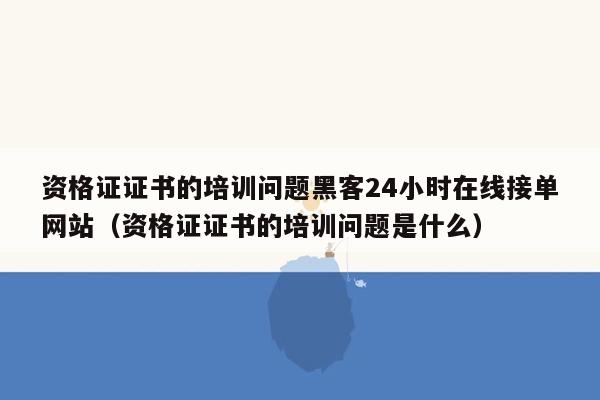 资格证证书的培训问题黑客24小时在线接单网站（资格证证书的培训问题是什么）