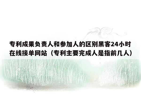 专利成果负责人和参加人的区别黑客24小时在线接单网站（专利主要完成人是指前几人）