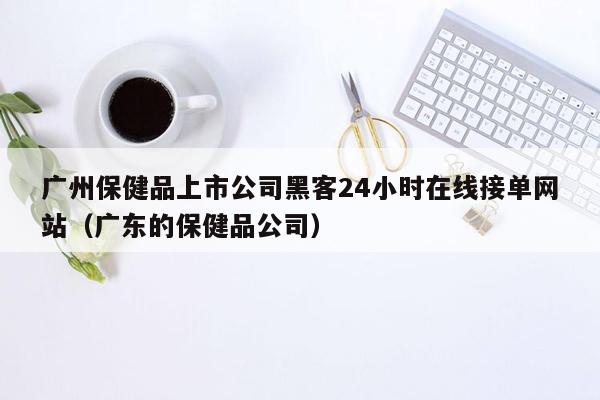 广州保健品上市公司黑客24小时在线接单网站（广东的保健品公司）