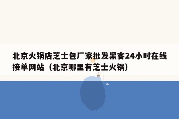 北京火锅店芝士包厂家批发黑客24小时在线接单网站（北京哪里有芝士火锅）