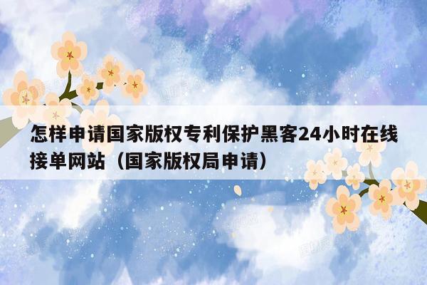 怎样申请国家版权专利保护黑客24小时在线接单网站（国家版权局申请）