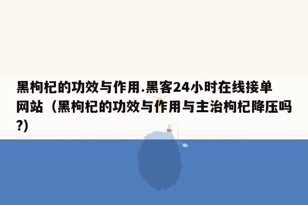 黑枸杞的功效与作用.黑客24小时在线接单网站（黑枸杞的功效与作用与主治枸杞降压吗?）