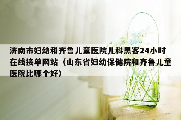 济南市妇幼和齐鲁儿童医院儿科黑客24小时在线接单网站（山东省妇幼保健院和齐鲁儿童医院比哪个好）