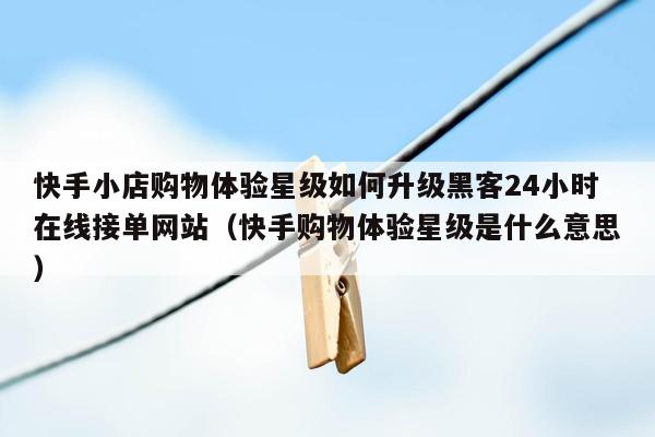 快手小店购物体验星级如何升级黑客24小时在线接单网站（快手购物体验星级是什么意思）