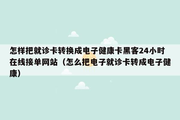 怎样把就诊卡转换成电子健康卡黑客24小时在线接单网站（怎么把电子就诊卡转成电子健康）