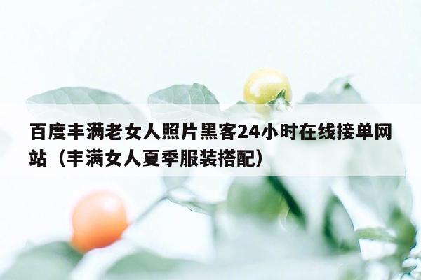 百度丰满老女人照片黑客24小时在线接单网站（丰满女人夏季服装搭配）