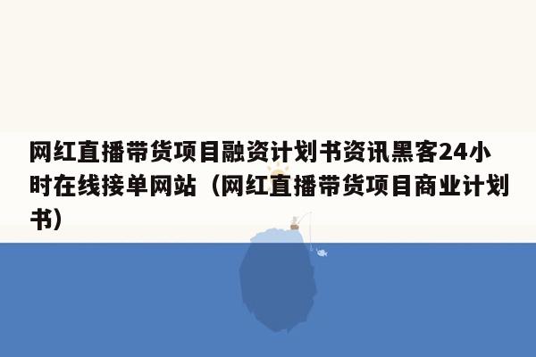 网红直播带货项目融资计划书资讯黑客24小时在线接单网站（网红直播带货项目商业计划书）