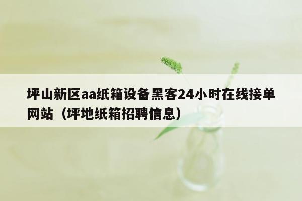 坪山新区aa纸箱设备黑客24小时在线接单网站（坪地纸箱招聘信息）