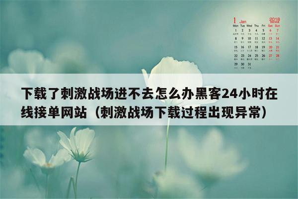 下载了刺激战场进不去怎么办黑客24小时在线接单网站（刺激战场下载过程出现异常）