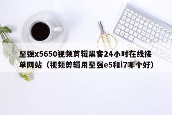 至强x5650视频剪辑黑客24小时在线接单网站（视频剪辑用至强e5和i7哪个好）