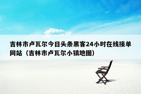 吉林市卢瓦尔今日头条黑客24小时在线接单网站（吉林市卢瓦尔小镇地图）