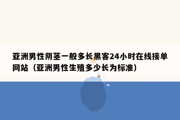 亚洲男性阴茎一般多长黑客24小时在线接单网站（亚洲男性生殖多少长为标准）