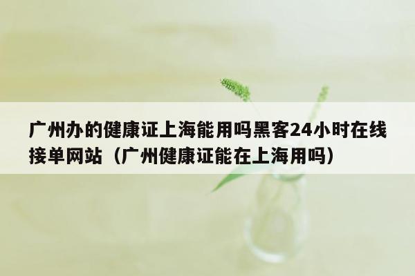 广州办的健康证上海能用吗黑客24小时在线接单网站（广州健康证能在上海用吗）