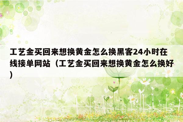 工艺金买回来想换黄金怎么换黑客24小时在线接单网站（工艺金买回来想换黄金怎么换好）