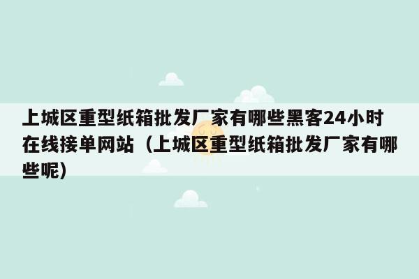 上城区重型纸箱批发厂家有哪些黑客24小时在线接单网站（上城区重型纸箱批发厂家有哪些呢）