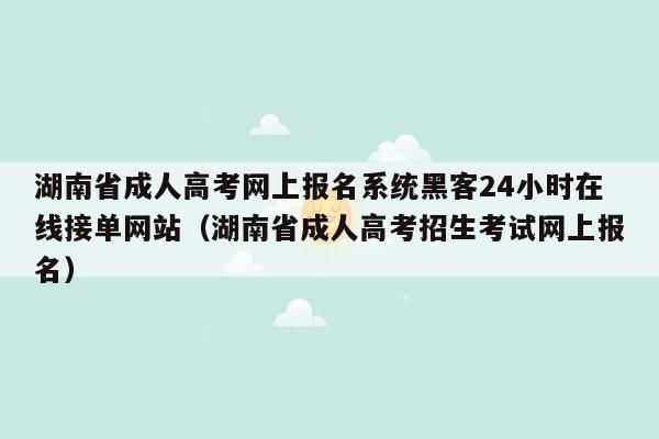 湖南省成人高考网上报名系统黑客24小时在线接单网站（湖南省成人高考招生考试网上报名）