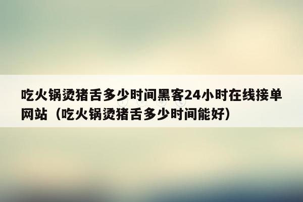 吃火锅烫猪舌多少时间黑客24小时在线接单网站（吃火锅烫猪舌多少时间能好）