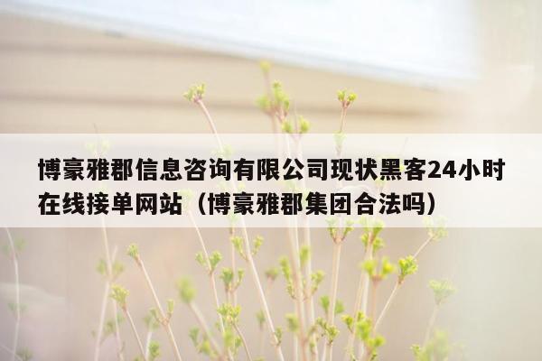 博豪雅郡信息咨询有限公司现状黑客24小时在线接单网站（博豪雅郡集团合法吗）