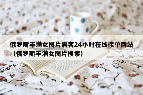 俄罗斯丰满女图片黑客24小时在线接单网站（俄罗斯丰满女图片搜索）