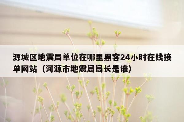 源城区地震局单位在哪里黑客24小时在线接单网站（河源市地震局局长是谁）