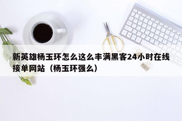 新英雄杨玉环怎么这么丰满黑客24小时在线接单网站（杨玉环强么）