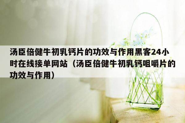 汤臣倍健牛初乳钙片的功效与作用黑客24小时在线接单网站（汤臣倍健牛初乳钙咀嚼片的功效与作用）