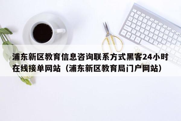 浦东新区教育信息咨询联系方式黑客24小时在线接单网站（浦东新区教育局门户网站）