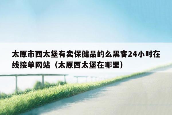 太原市西太堡有卖保健品的么黑客24小时在线接单网站（太原西太堡在哪里）