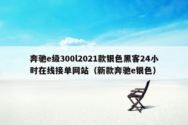 奔驰e级300l2021款银色黑客24小时在线接单网站（新款奔驰e银色）