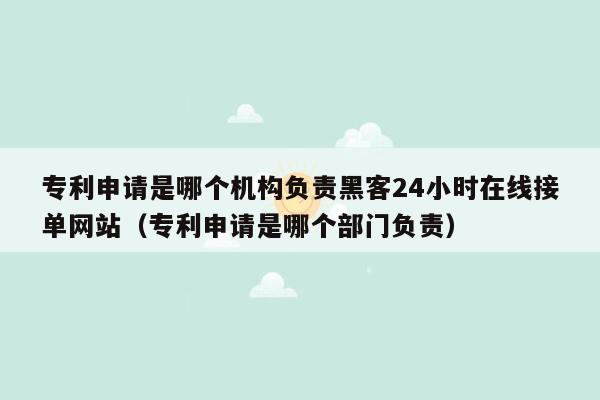 专利申请是哪个机构负责黑客24小时在线接单网站（专利申请是哪个部门负责）