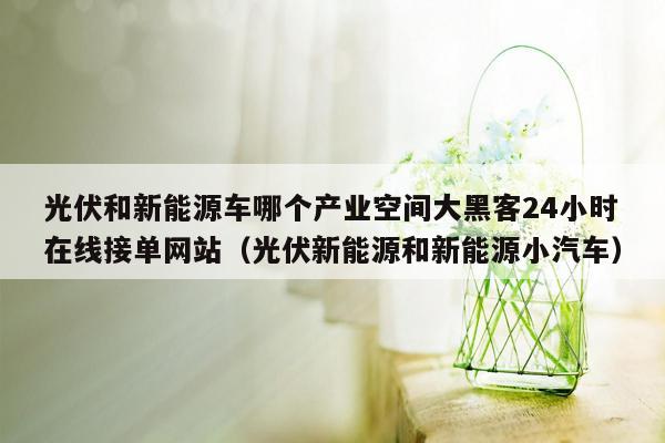 光伏和新能源车哪个产业空间大黑客24小时在线接单网站（光伏新能源和新能源小汽车）