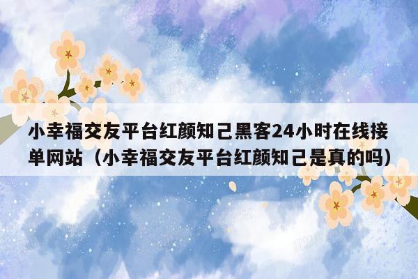 小幸福交友平台红颜知己黑客24小时在线接单网站（小幸福交友平台红颜知己是真的吗）