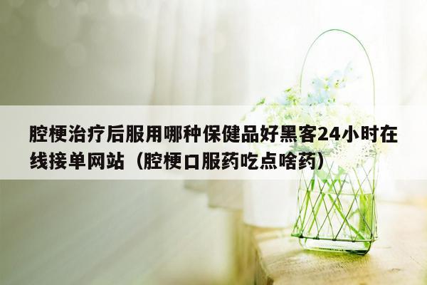 腔梗治疗后服用哪种保健品好黑客24小时在线接单网站（腔梗口服药吃点啥药）