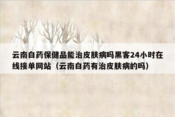 云南白药保健品能治皮肤病吗黑客24小时在线接单网站（云南白药有治皮肤病的吗）