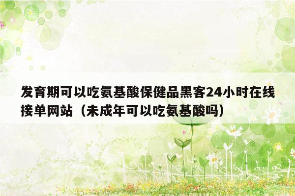 发育期可以吃氨基酸保健品黑客24小时在线接单网站（未成年可以吃氨基酸吗）