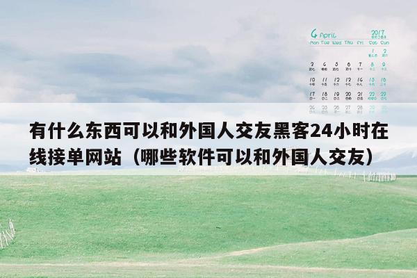 有什么东西可以和外国人交友黑客24小时在线接单网站（哪些软件可以和外国人交友）