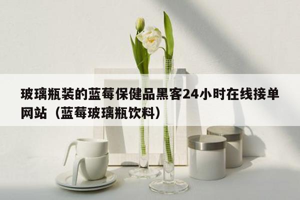 玻璃瓶装的蓝莓保健品黑客24小时在线接单网站（蓝莓玻璃瓶饮料）