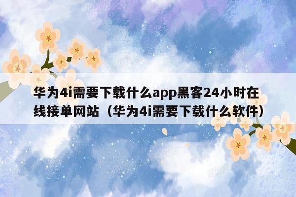 华为4i需要下载什么app黑客24小时在线接单网站（华为4i需要下载什么软件）