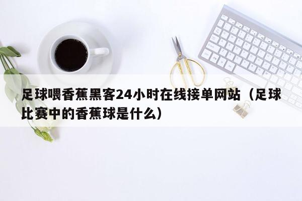 足球喂香蕉黑客24小时在线接单网站（足球比赛中的香蕉球是什么）