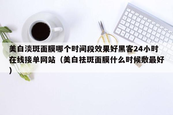 美白淡斑面膜哪个时间段效果好黑客24小时在线接单网站（美白祛斑面膜什么时候敷最好）