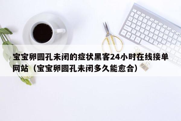 宝宝卵圆孔未闭的症状黑客24小时在线接单网站（宝宝卵圆孔未闭多久能愈合）