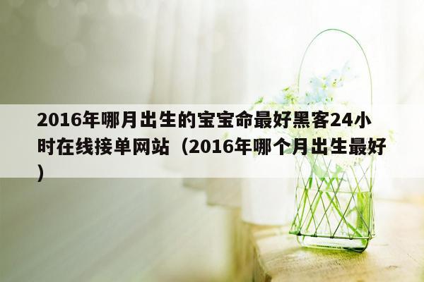 2016年哪月出生的宝宝命最好黑客24小时在线接单网站（2016年哪个月出生最好）