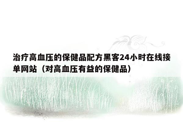 治疗高血压的保健品配方黑客24小时在线接单网站（对高血压有益的保健品）