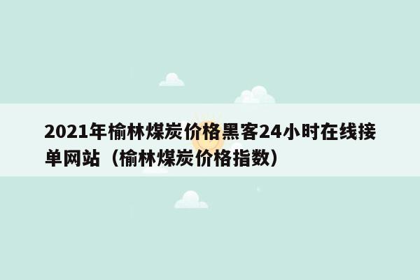 2021年榆林煤炭价格黑客24小时在线接单网站（榆林煤炭价格指数）