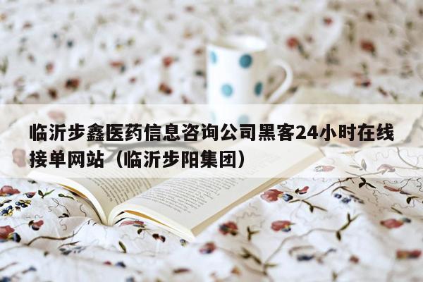 临沂步鑫医药信息咨询公司黑客24小时在线接单网站（临沂步阳集团）