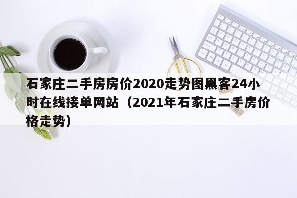 石家庄二手房房价2020走势图黑客24小时在线接单网站（2021年石家庄二手房价格走势）