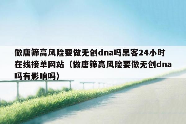 做唐筛高风险要做无创dna吗黑客24小时在线接单网站（做唐筛高风险要做无创dna吗有影响吗）