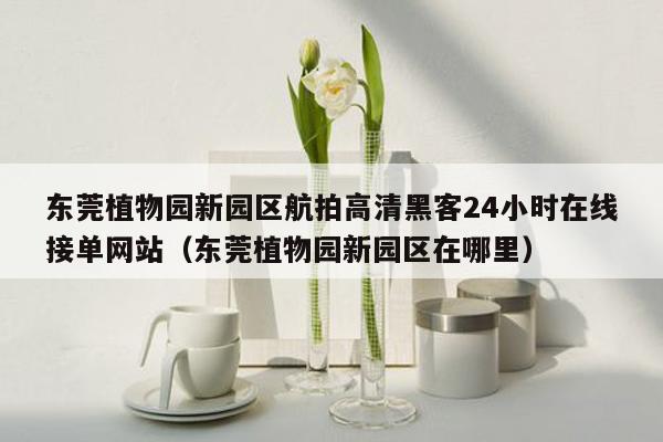 东莞植物园新园区航拍高清黑客24小时在线接单网站（东莞植物园新园区在哪里）