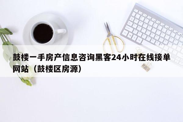 鼓楼一手房产信息咨询黑客24小时在线接单网站（鼓楼区房源）