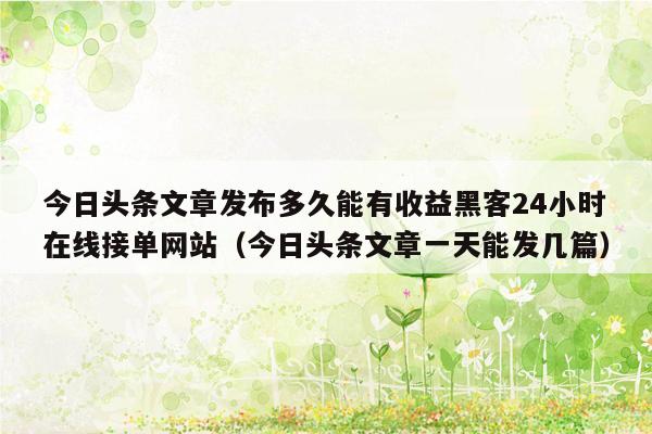 今日头条文章发布多久能有收益黑客24小时在线接单网站（今日头条文章一天能发几篇）